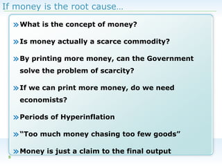 If money is the root cause…

» What is the concept of money?
» Is money actually a scarce commodity?
» By printing more money, can the Government
solve the problem of scarcity?

» If we can print more money, do we need
economists?

» Periods of Hyperinflation
» “Too much money chasing too few goods”
5

» Money is just a claim to the final output

 