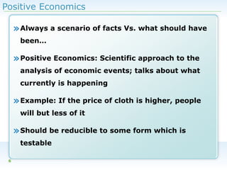 Positive Economics

» Always a scenario of facts Vs. what should have
been…

» Positive Economics: Scientific approach to the
analysis of economic events; talks about what
currently is happening

» Example: If the price of cloth is higher, people
will but less of it

» Should be reducible to some form which is
testable
6

 