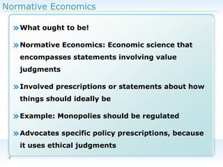 Normative Economics

» What ought to be!
» Normative Economics: Economic science that
encompasses statements involving value
judgments

» Involved prescriptions or statements about how
things should ideally be

» Example: Monopolies should be regulated
» Advocates specific policy prescriptions, because
it uses ethical judgments
7

 