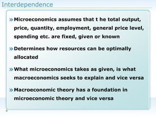 Interdependence

» Microeconomics assumes that t he total output,
price, quantity, employment, general price level,
spending etc. are fixed, given or known

» Determines how resources can be optimally
allocated

» What microeconomics takes as given, is what
macroeconomics seeks to explain and vice versa

» Macroeconomic theory has a foundation in
microeconomic theory and vice versa
8

 