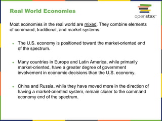 Real World Economies
Most economies in the real world are mixed. They combine elements
of command, traditional, and market systems.
● The U.S. economy is positioned toward the market-oriented end
of the spectrum.
● Many countries in Europe and Latin America, while primarily
market-oriented, have a greater degree of government
involvement in economic decisions than the U.S. economy.
● China and Russia, while they have moved more in the direction of
having a market-oriented system, remain closer to the command
economy end of the spectrum.
 