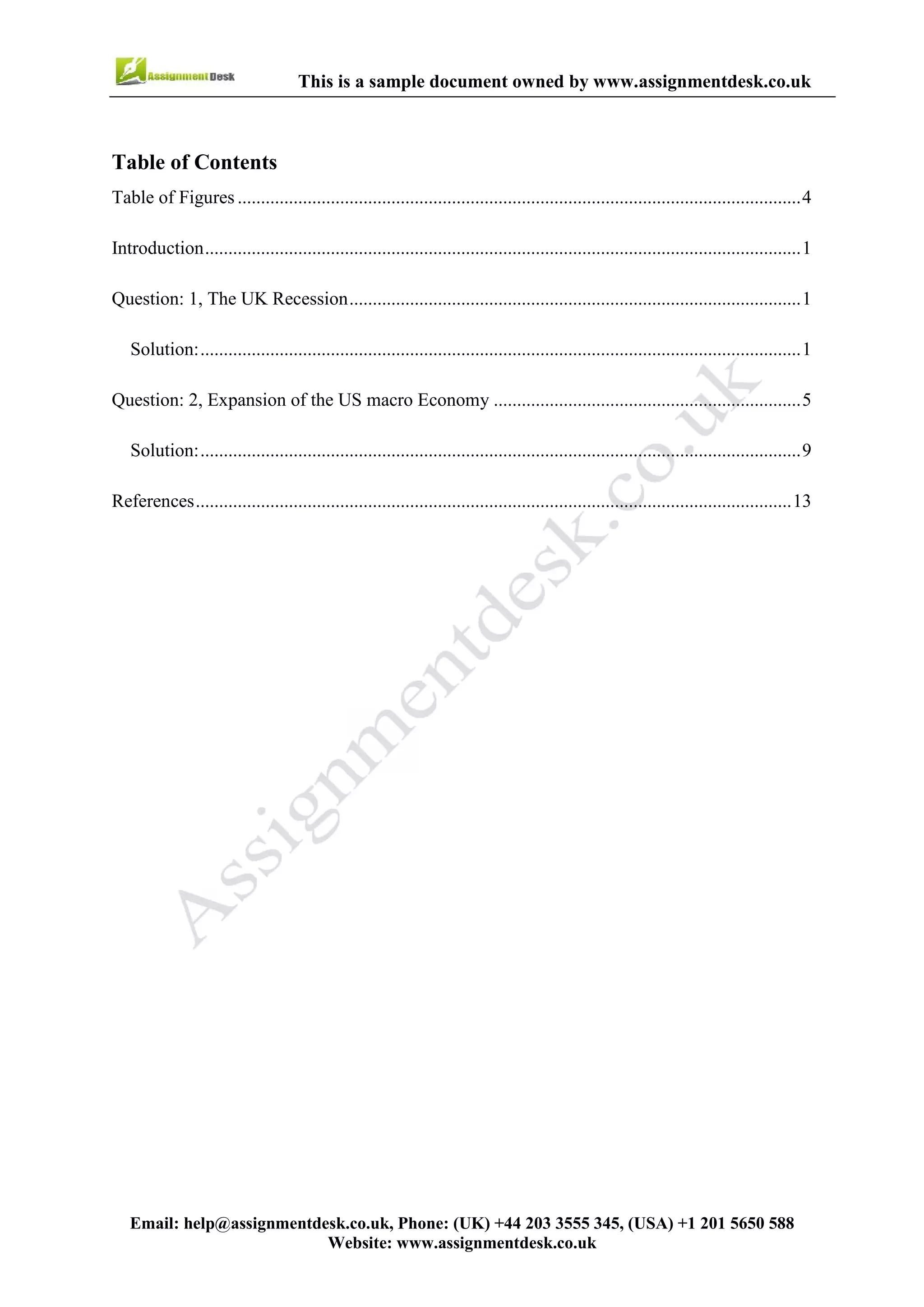 3
Email : help@assignmentdesk.co.uk, Phone: (UK) +44 203 3555345
Website: www.assignmentdesk.co.uk
This is a sample document owned by www.assignmentdesk.co.uk
Table of Contents
Table of Figures .........................................................................................................................4
Introduction.................................................................................................................................1
Question: 1, the UK Recession...................................................................................................1
Solution.......................................................................................................................................1
Question: 2, Expansion of the US macro Economy ...................................................................5
Solution.......................................................................................................................................9
References...................................................................................................................................13