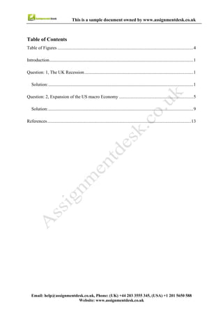 3
Email : help@assignmentdesk.co.uk, Phone: (UK) +44 203 3555345
Website: www.assignmentdesk.co.uk
This is a sample document owned by www.assignmentdesk.co.uk
Table of Contents
Table of Figures .........................................................................................................................4
Introduction.................................................................................................................................1
Question: 1, the UK Recession...................................................................................................1
Solution.......................................................................................................................................1
Question: 2, Expansion of the US macro Economy ...................................................................5
Solution.......................................................................................................................................9
References...................................................................................................................................13
 