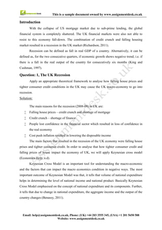 5
Email : help@assignmentdesk.co.uk, Phone: (UK) +44 203 3555345
Website: www.assignmentdesk.co.uk
This is a sample document owned by www.assignmentdesk.co.uk
INTRODUCTION
With the collapse of US mortgage market due to sub-prime lending, the global financial system
is completely shattered. The UK financial markets were also not able to resist to this economy
fall-down. The combination of credit crunch and falling housing market resulted in a recession in the
UK market (Richardson, 2011). Recession can be defined as fall in real GDP of a country. Alternatively, it
can be defined as, for the two consecutive quarters, if economic growth shows negative trend; i.e. if there
is a fall in the real output of the country for consecutively six months (King and Cushman,
1997).
Question: 1, The UK Recession
Apply an appropriate theoretical framework to analyse how falling house prices and tighter consumer
credit conditions in the UK may cause the UK macro-economy to go into recession.
Solution:
The main reasons for the recession (2008-09) in UK are:
• Falling house prices – credit crunch and shortage of mortgage
• Credit crunch – shortage of finance
• People lost confidence in the financial sector which resulted in loss of confidence in the real economy
• Cost push inflation resulted in lowering the disposable income
The main factors that resulted in the recession of the UK economy were falling house prices and tighter
consumer credit. In order to analyse that how tighter consumer credit and falling prices of house impact
the economy of UK, we will apply Keynesian cross model (Economics Help, n.d).
Keynesian Cross Model is an important tool for understanding the macro-economic and the factors that
can impact the macro economics condition in negative ways. The most important outcome of Keynesian
Model was that, it tells that volume of national expenditure helps in determining the level of national
income and national product. Basically Keynesian Cross Model emphasised on the concept of national
expenditure and its components. Further, it tells that due to change in national expenditure, the aggregate
income and the output of the country changes (Benassy, 2011).
According to Keynesian cross model, two main components of National Expenditure are:
• Aggregate private investment spending by firms, and
• Aggregate private consumption expenditure by households
As in every economy, business sector generates revenue by sale of its goods and services, and
the sales of the goods and services happen when the consumers of the household sector purchase
them.
 