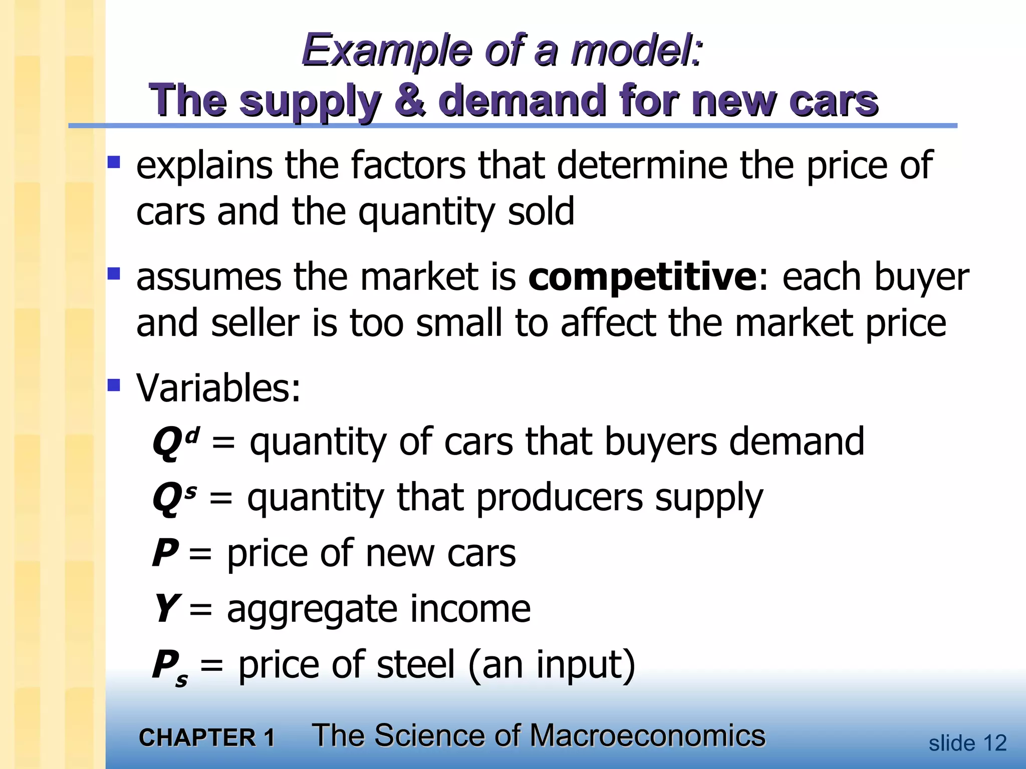 Example of a model:   The supply & demand for new cars explains the factors that determine the price of cars and the quantity sold assumes the market is  competitive : each buyer and seller is too small to affect the market price Variables: Q   d  = quantity of cars that buyers demand Q   s  = quantity that producers supply P  = price of new cars Y  = aggregate income P s  = price of steel (an input) 