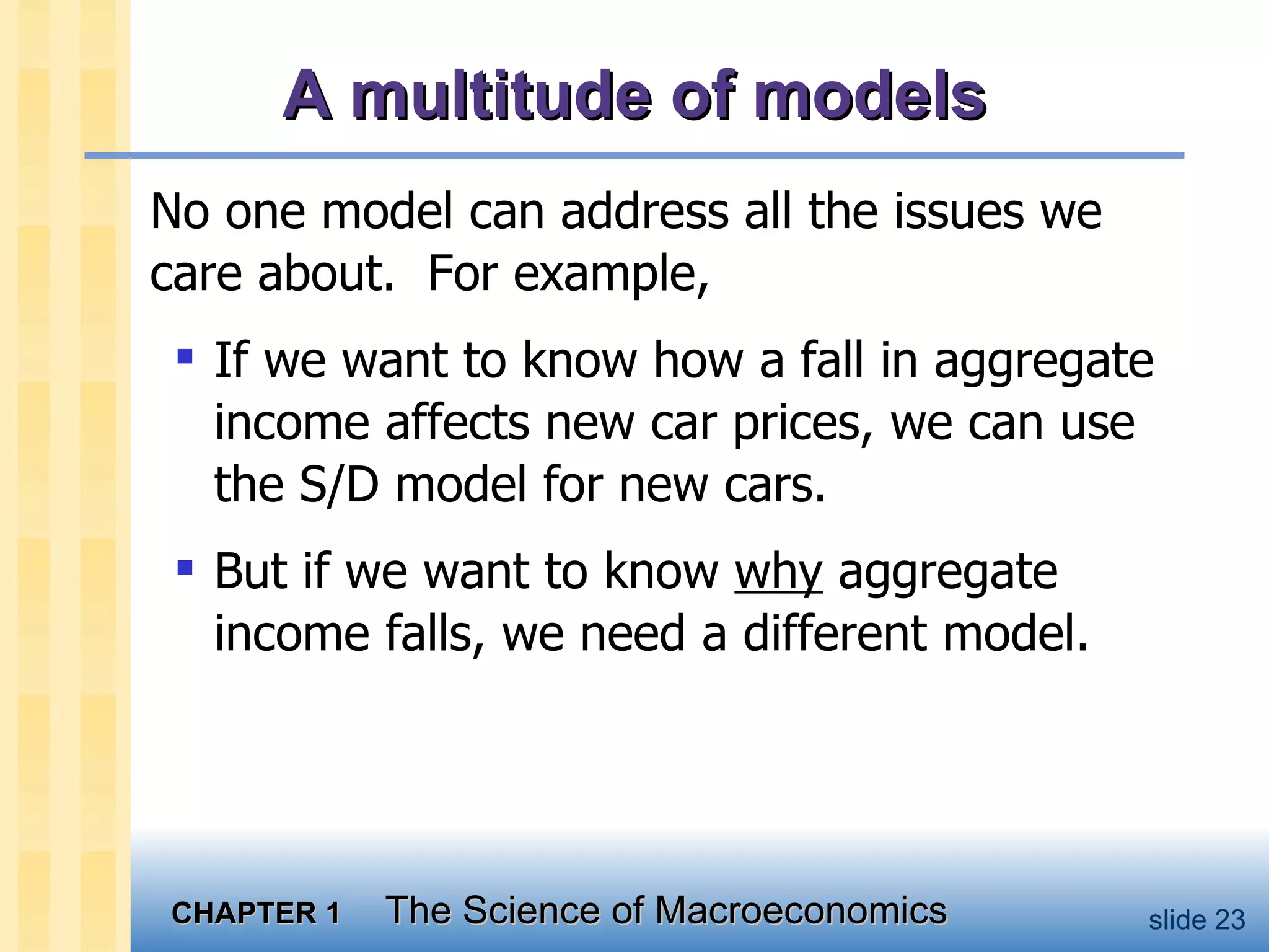 A multitude of models No one model can address all the issues we care about.  For example,  If we want to know how a fall in aggregate income affects new car prices, we can use the S/D model for new cars.  But if we want to know  why  aggregate income falls, we need a different model.  