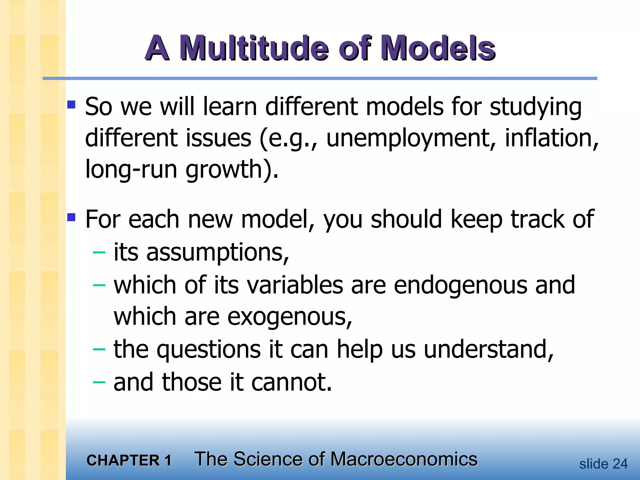A Multitude of Models So we will learn different models for studying different issues (e.g., unemployment, inflation, long-run growth).  For each new model, you should keep track of  its assumptions,  which of its variables are endogenous and which are exogenous, the questions it can help us understand,  and those it cannot. 