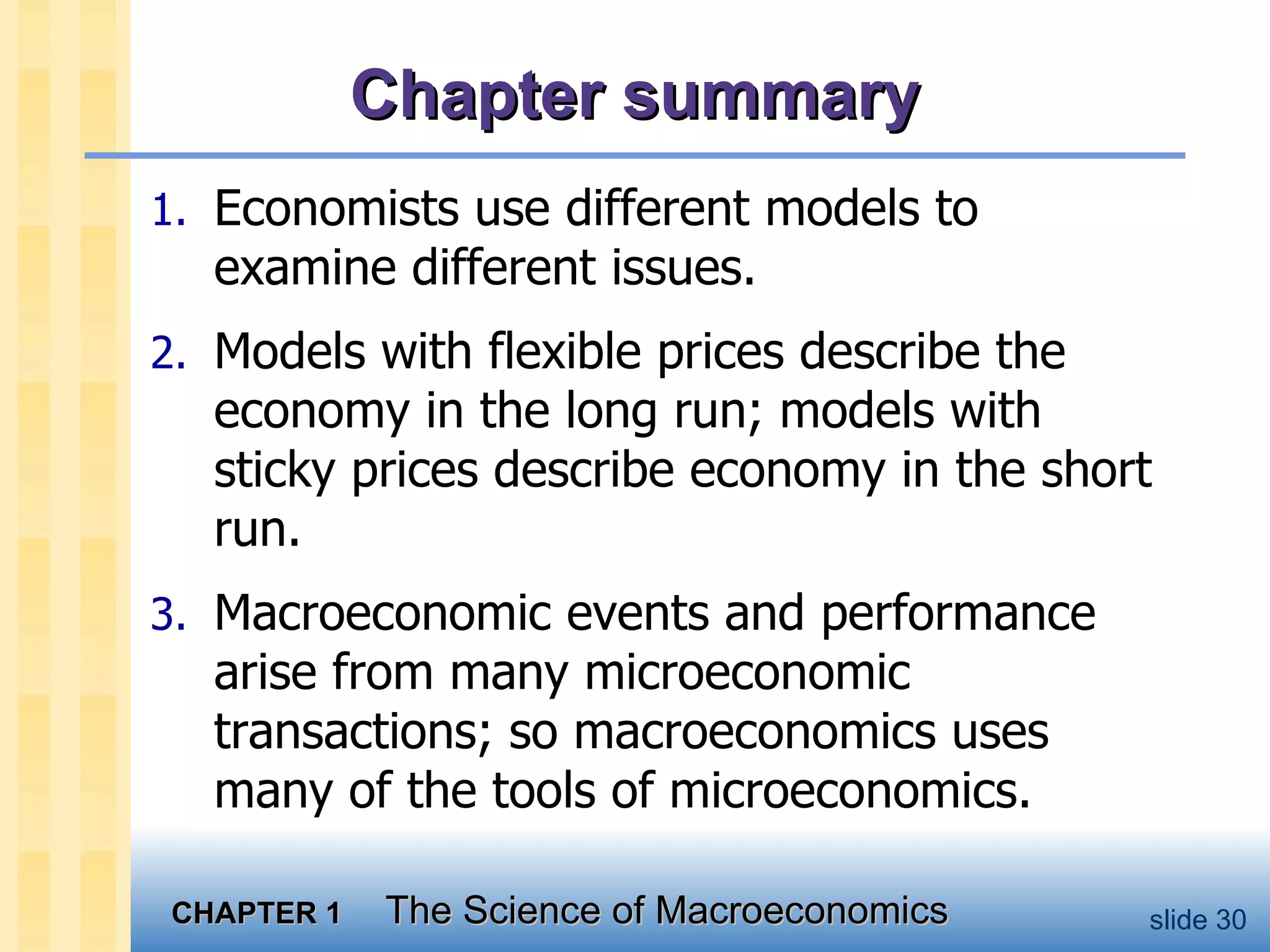 Chapter summary Economists use different models to examine different issues. Models with flexible prices describe the economy in the long run; models with sticky prices describe economy in the short run. Macroeconomic events and performance arise from many microeconomic transactions; so macroeconomics uses many of the tools of microeconomics.  