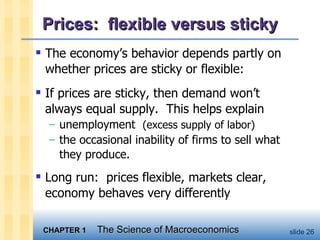 Prices:  flexible versus sticky The economy’s behavior depends partly on whether prices are sticky or flexible: If prices are sticky, then demand won’t always equal supply.  This helps explain unemployment  (excess supply of labor) the occasional inability of firms to sell what they produce. Long run:  prices flexible, markets clear, economy behaves very differently  