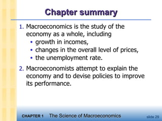 Chapter summary Macroeconomics is the study of the economy as a whole, including growth in incomes, changes in the overall level of prices, the unemployment rate. Macroeconomists attempt to explain the economy and to devise policies to improve its performance. 