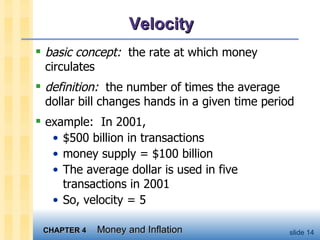 Velocity basic concept:   the rate at which money circulates definition:   the number of times the average dollar bill changes hands in a given time period example:  In 2001,  $500 billion in transactions money supply = $100 billion The average dollar is used in five transactions in 2001 So, velocity = 5 