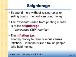 Seigniorage To spend more without raising taxes or selling bonds, the govt can print money. The “revenue” raised from printing money  is called  seigniorage     (pronounced SEEN-your-ige) The  inflation tax : Printing money to raise revenue causes inflation.  Inflation is like a tax on people who hold money. 