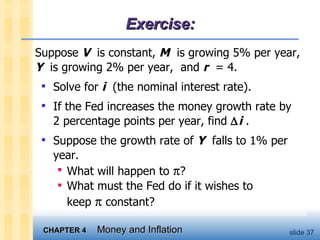 Exercise: Suppose  V   is constant,  M   is growing 5% per year,  Y   is growing 2% per year,  and  r   = 4.  Solve for  i   (the nominal interest rate).  If the Fed increases the money growth rate by  2 percentage points per year, find   i  . Suppose the growth rate of  Y   falls to 1% per year.  What will happen to   ?  What must the Fed do if it wishes to  keep    constant?  