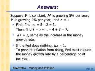 Answers: First, find     = 5    2 = 3.  Then, find  i   =  r  +    = 4 + 3 = 7.   i   = 2, same as the increase in the money growth rate.  If the Fed does nothing,     = 1.  To prevent inflation from rising, Fed must reduce the money growth rate by 1 percentage point per year.  Suppose  V   is constant,  M   is growing 5% per year,  Y   is growing 2% per year,  and  r   = 4. 