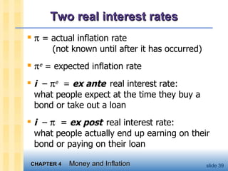Two real interest rates    = actual inflation rate   (not known until after it has occurred)  e  = expected inflation rate i   –   e   =  ex ante   real interest rate:  what people expect at the time they buy a bond or take out a loan i   –     =  ex post   real interest rate: what people actually end up earning on their bond or paying on their loan 