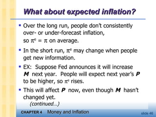 What about expected inflation? Over the long run, people don’t consistently  over- or under-forecast inflation,  so   e  =      on average.  In the short run,   e  may change when people  get new information.  EX:  Suppose Fed announces it will increase  M   next year.  People will expect next year’s  P   to be higher, so   e  rises.  This will affect  P   now, even though  M   hasn’t changed yet.    (continued…) 