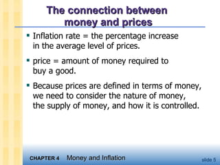 The connection between  money and prices Inflation rate = the percentage increase  in the average level of prices.  price = amount of money required to  buy a good.  Because prices are defined in terms of money, we need to consider the nature of money,  the supply of money, and how it is controlled. 