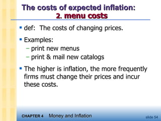 The costs of expected inflation:    2 .   menu costs def:  The costs of changing prices. Examples: print new menus print & mail new catalogs The higher is inflation, the more frequently firms must change their prices and incur these costs.  