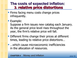 The costs of expected inflation:  3 .   relative price distortions Firms facing menu costs change prices infrequently. Example:  Suppose a firm issues new catalog each January.  As the general price level rises throughout the year, the firm’s relative price will fall.  Different firms change their prices at different times, leading to relative price distortions… … which cause microeconomic inefficiencies  in the allocation of resources.  