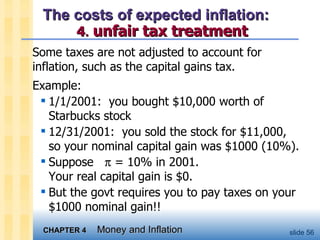The costs of expected inflation:    4 .   unfair tax treatment Some taxes are not adjusted to account for inflation, such as the capital gains tax.  Example: 1/1/2001:  you bought $10,000 worth of Starbucks stock 12/31/2001:  you sold the stock for $11,000,  so your nominal capital gain was $1000 (10%).  Suppose    = 10% in 2001.  Your real capital gain is $0.  But the govt requires you to pay taxes on your $1000 nominal gain!! 