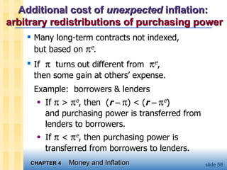 Additional cost of  unexpected  inflation:  arbitrary redistributions of purchasing power Many long-term contracts not indexed,  but based on   e . If     turns out different from   e ,  then some gain at others’ expense.  Example:  borrowers & lenders  If    >   e , then  ( r       ) < ( r       e )  and purchasing power is transferred from lenders to borrowers. If    <   e , then purchasing power is transferred from borrowers to lenders. 
