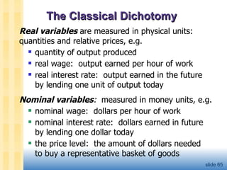 The Classical Dichotomy Real variables   are measured in physical units: quantities and relative prices, e.g.  quantity of output produced real wage:  output earned per hour of work real interest rate:  output earned in the future  by lending one unit of output today Nominal variables :   measured in money units, e.g. nominal wage:  dollars per hour of work nominal interest rate:  dollars earned in future  by lending one dollar today the price level:  the amount of dollars needed  to buy a representative basket of goods slide  