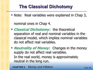 The Classical Dichotomy Note:  Real variables were explained in Chap 3,  nominal ones in Chap 4.  Classical Dichotomy   :  the theoretical separation of real and nominal variables in the classical model, which implies nominal variables do not affect real variables.  Neutrality of Money   :  Changes in the money supply do not affect real variables.  In the real world, money is approximately neutral in the long run.  