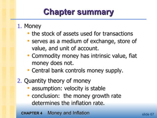 Chapter summary Money the stock of assets used for transactions  serves as a medium of exchange, store of value, and unit of account.  Commodity money has intrinsic value, fiat money does not.  Central bank controls money supply.  Quantity theory of money assumption: velocity is stable  conclusion:  the money growth rate determines the inflation rate.  