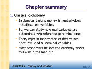 Chapter summary Classical dichotomy In classical theory, money is neutral--does not affect real variables.  So, we can study how real variables are determined w/o reference to nominal ones. Then, eq’m in money market determines price level and all nominal variables.  Most economists believe the economy works this way in the long run.  