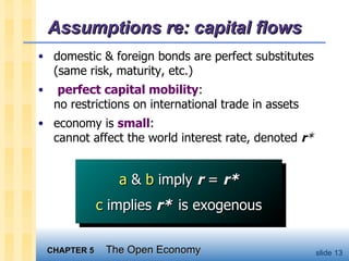 Assumptions re: capital flows domestic & foreign bonds are perfect substitutes (same risk, maturity, etc.) perfect capital mobility : no restrictions on international trade in assets economy is  small : cannot affect the world interest rate, denoted  r * a  &  b  imply  r  =  r* c  implies  r*   is exogenous 