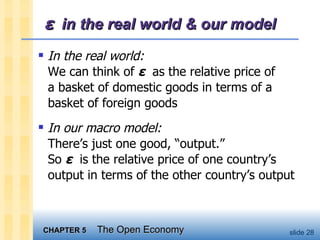 ε   in the real world & our model In the real world: We can think of  ε   as the relative price of  a basket of domestic goods in terms of a basket of foreign goods In our macro model: There’s just one good, “output.” So  ε   is the relative price of one country’s output in terms of the other country’s output 