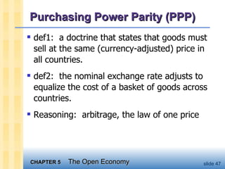 Purchasing Power Parity (PPP) def1:  a doctrine that states that goods must sell at the same (currency-adjusted) price in all countries. def2:  the nominal exchange rate adjusts to equalize the cost of a basket of goods across countries.  Reasoning:  arbitrage, the law of one price 