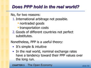 Does PPP hold in the real world? No, for two reasons: 1. International arbitrage not possible. nontraded goods transportation costs 2. Goods of different countries not perfect substitutes. Nonetheless, PPP is a useful theory: It’s simple & intuitive In the real world, nominal exchange rates have a tendency toward their PPP values over the long run.  