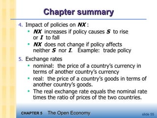 Chapter summary 4. Impact of policies on  NX  : NX   increases if policy causes  S   to rise  or  I   to fall NX   does not change if policy affects  neither  S   nor  I .  Example:  trade policy 5. Exchange rates nominal:  the price of a country’s currency in terms of another country’s currency real:  the price of a country’s goods in terms of another country’s goods. The real exchange rate equals the nominal rate times the ratio of prices of the two countries. 