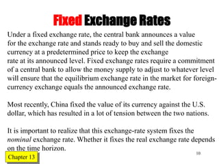 Chapter Twelve 10
Fixed Exchange Rates
Under a fixed exchange rate, the central bank announces a value
for the exchange rate and stands ready to buy and sell the domestic
currency at a predetermined price to keep the exchange
rate at its announced level. Fixed exchange rates require a commitment
of a central bank to allow the money supply to adjust to whatever level
will ensure that the equilibrium exchange rate in the market for foreign-
currency exchange equals the announced exchange rate.
Most recently, China fixed the value of its currency against the U.S.
dollar, which has resulted in a lot of tension between the two nations.
It is important to realize that this exchange-rate system fixes the
nominal exchange rate. Whether it fixes the real exchange rate depends
on the time horizon.
Chapter 13
 
