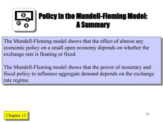 Chapter Twelve 13
Policy in the Mundell-Fleming Model:
A Summary
The Mundell-Fleming model shows that the effect of almost any
economic policy on a small open economy depends on whether the
exchange rate is floating or fixed.
The Mundell-Fleming model shows that the power of monetary and
fiscal policy to influence aggregate demand depends on the exchange
rate regime.
Chapter 13
 
