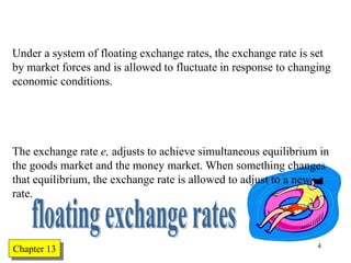 Chapter Twelve 4
Under a system of floating exchange rates, the exchange rate is set
by market forces and is allowed to fluctuate in response to changing
economic conditions.
The exchange rate e, adjusts to achieve simultaneous equilibrium in
the goods market and the money market. When something changes
that equilibrium, the exchange rate is allowed to adjust to a new
rate.
Chapter 13
 