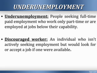 UNDERUNEMPLOYMENTUNDERUNEMPLOYMENT
• Underunemployment: People seeking full-time
paid employment who work only part-time or are
employed at jobs below their capability.
• Discouraged worker: An individual who isn’t
actively seeking employment but would look for
or accept a job if one were available.
 
