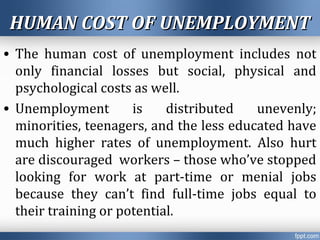 HUMAN COST OF UNEMPLOYMENTHUMAN COST OF UNEMPLOYMENT
• The human cost of unemployment includes not
only financial losses but social, physical and
psychological costs as well.
• Unemployment is distributed unevenly;
minorities, teenagers, and the less educated have
much higher rates of unemployment. Also hurt
are discouraged workers – those who’ve stopped
looking for work at part-time or menial jobs
because they can’t find full-time jobs equal to
their training or potential.
 