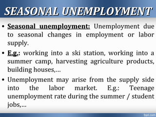 SEASONAL UNEMPLOYMENTSEASONAL UNEMPLOYMENT
• Seasonal unemployment:Seasonal unemployment: Unemployment due
to seasonal changes in employment or labor
supply.
• E.g.E.g.:: working into a ski station, working into a
summer camp, harvesting agriculture products,
building houses,…
• Unemployment may arise from the supply side
into the labor market. E.g.: Teenage
unemployment rate during the summer / student
jobs,…
 