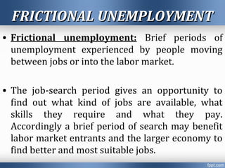FRICTIONAL UNEMPLOYMENTFRICTIONAL UNEMPLOYMENT
• Frictional unemployment: Brief periods of
unemployment experienced by people moving
between jobs or into the labor market.
• The job-search period gives an opportunity to
find out what kind of jobs are available, what
skills they require and what they pay.
Accordingly a brief period of search may benefit
labor market entrants and the larger economy to
find better and most suitable jobs.
 