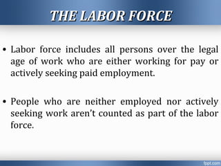 THE LABOR FORCETHE LABOR FORCE
• Labor force includes all persons over the legal
age of work who are either working for pay or
actively seeking paid employment.
• People who are neither employed nor actively
seeking work aren’t counted as part of the labor
force.
 