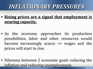 INFLATIONARY PRESSURESINFLATIONARY PRESSURES
• Rising prices are a signal that employment isRising prices are a signal that employment is
nearing capacity.nearing capacity.
• As the economy approaches its production
possibilities, labor and other resources would
become increasingly scarce => wages and the
prices will start to rise.
• Dilemma between 2 economic goals reducing the
inflation and reducing unemployment.
 