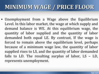 MINIMUM WAGE / PRICE FLOORMINIMUM WAGE / PRICE FLOOR
• Unemployment from a Wage above the Equilibrium
Level. In this labor market, the wage at which supply and
demand balance is WE. At this equilibrium wage, the
quantity of labor supplied and the quantity of labor
demanded both equal LE. By contrast, If the wage is
forced to remain above the equilibrium level, perhaps
because of a minimum wage law, the quantity of labor
supplied rises to LS, and the quantity of labor demanded
falls to LD. The resulting surplus of labor, LS – LD,
represents unemployment.
 