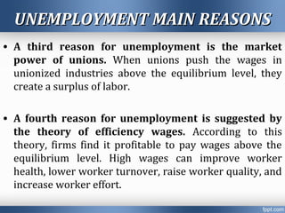 UNEMPLOYMENT MAIN REASONSUNEMPLOYMENT MAIN REASONS
• A third reason for unemployment is the market
power of unions. When unions push the wages in
unionized industries above the equilibrium level, they
create a surplus of labor.
• A fourth reason for unemployment is suggested by
the theory of efficiency wages. According to this
theory, firms find it profitable to pay wages above the
equilibrium level. High wages can improve worker
health, lower worker turnover, raise worker quality, and
increase worker effort.
 