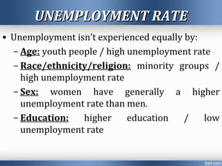 UNEMPLOYMENT RATEUNEMPLOYMENT RATE
• Unemployment isn’t experienced equally by:
– Age: youth people / high unemployment rate
– Race/ethnicity/religion: minority groups /
high unemployment rate
– Sex: women have generally a higher
unemployment rate than men.
– Education: higher education / low
unemployment rate
 