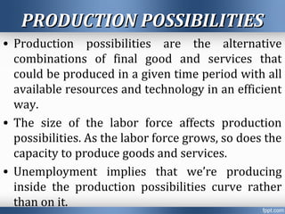 PRODUCTION POSSIBILITIESPRODUCTION POSSIBILITIES
• Production possibilities are the alternative
combinations of final good and services that
could be produced in a given time period with all
available resources and technology in an efficient
way.
• The size of the labor force affects production
possibilities. As the labor force grows, so does the
capacity to produce goods and services.
• Unemployment implies that we’re producing
inside the production possibilities curve rather
than on it.
 