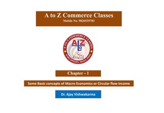 Some Basic concepts of Macro Economics or Circular flow income
A to Z Commerce Classes
Mobile No. 9826535703
Chapter - 1
Dr. Ajay Vishwakarma
 
