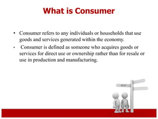 What is Consumer
• Consumer refers to any individuals or households that use
goods and services generated within the economy.
• Consumer is defined as someone who acquires goods or
services for direct use or ownership rather than for resale or
use in production and manufacturing.
 