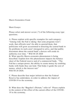 Macro Economics Exam
Short Essays:
Please select and answer seven ( 7) of the following essay type
questions.
A. Please explain with specific examples for each category:
“Among risks the Fed is taking: that some programs won’t
work, that officials won’t be able to unwind them, that
politicians will grow accustomed to directing the central bank to
fix problems its tools aren’t designed to solve, and that public
discontent about the central bank’s choices will erode its
authority over time. “ WSJ 04 28 2020
B. What specific Macro-economic phenomenon is being
described. Explain how this phenomenon impacts the balance
sheet of the Federal reserve and of a commercial bank, “The
Fed has a unique power, the ability to create money by crediting
banks with funds they can lend. That helps it guide the cost of
money, which is the interest rate”
WSJ 04 28 2020.
C. Please describe four major initiatives that the Federal
Reserve has undertaken, in order to address the impact of
COVID-19 to the economy.
D. What does the “Bagehot’s Dictum,” refer to? Please explain
in the context of the effect of the current effect of the COVID-
19 to the economy.
 